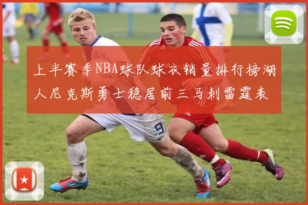 上半赛季NBA球队球衣销量排行榜湖人尼克斯勇士稳居前三马刺雷霆表现抢眼