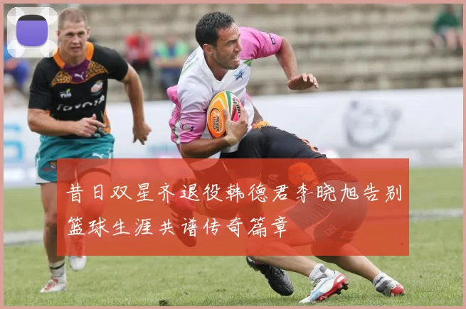 昔日双星齐退役韩德君李晓旭告别篮球生涯共谱传奇篇章