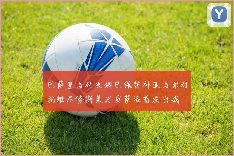 巴萨皇马对决姆巴佩替补亚马尔对抗维尼修斯莱万贡萨洛首发出战