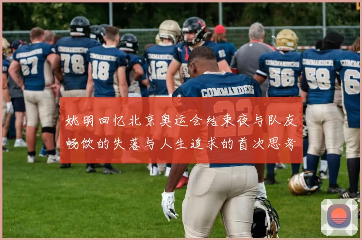 姚明回忆北京奥运会结束夜与队友畅饮的失落与人生追求的首次思考