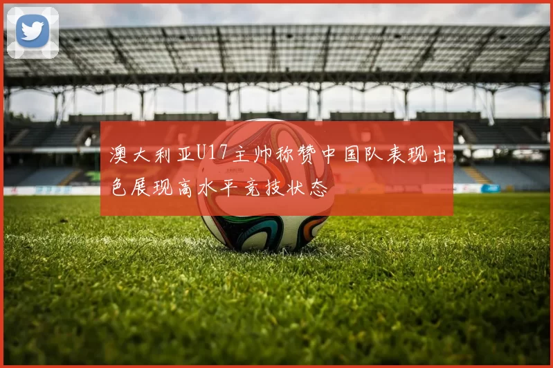澳大利亚U17主帅称赞中国队表现出色展现高水平竞技状态