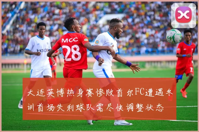 大连英博热身赛惨败首尔FC遭遇冬训首场失利球队需尽快调整状态