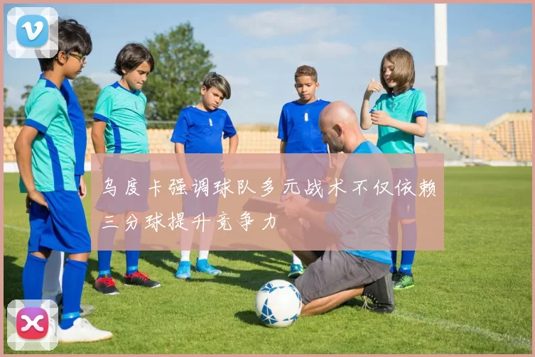 乌度卡强调球队多元战术不仅依赖三分球提升竞争力