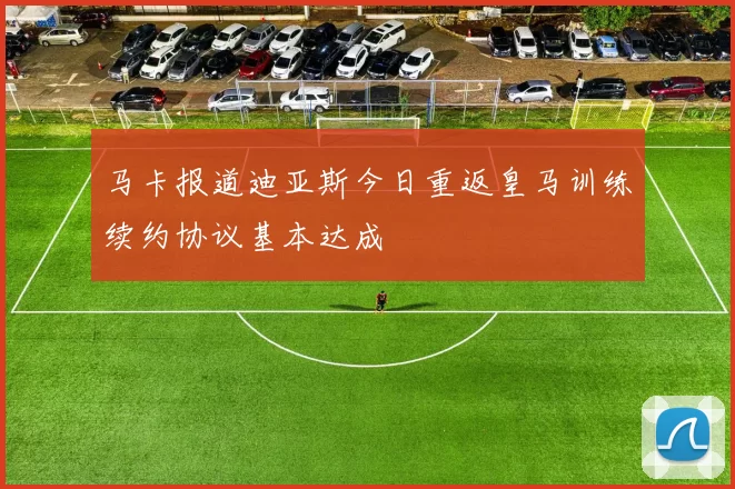 马卡报道迪亚斯今日重返皇马训练续约协议基本达成