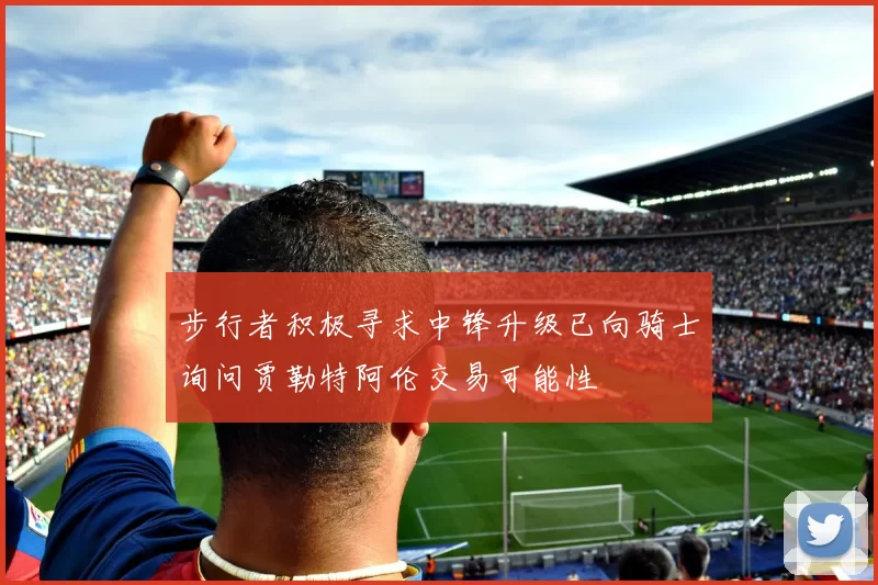 步行者积极寻求中锋升级已向骑士询问贾勒特阿伦交易可能性