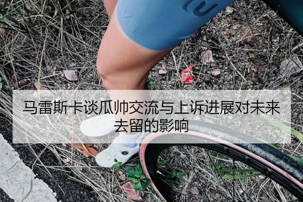 马雷斯卡谈瓜帅交流与上诉进展对未来去留的影响